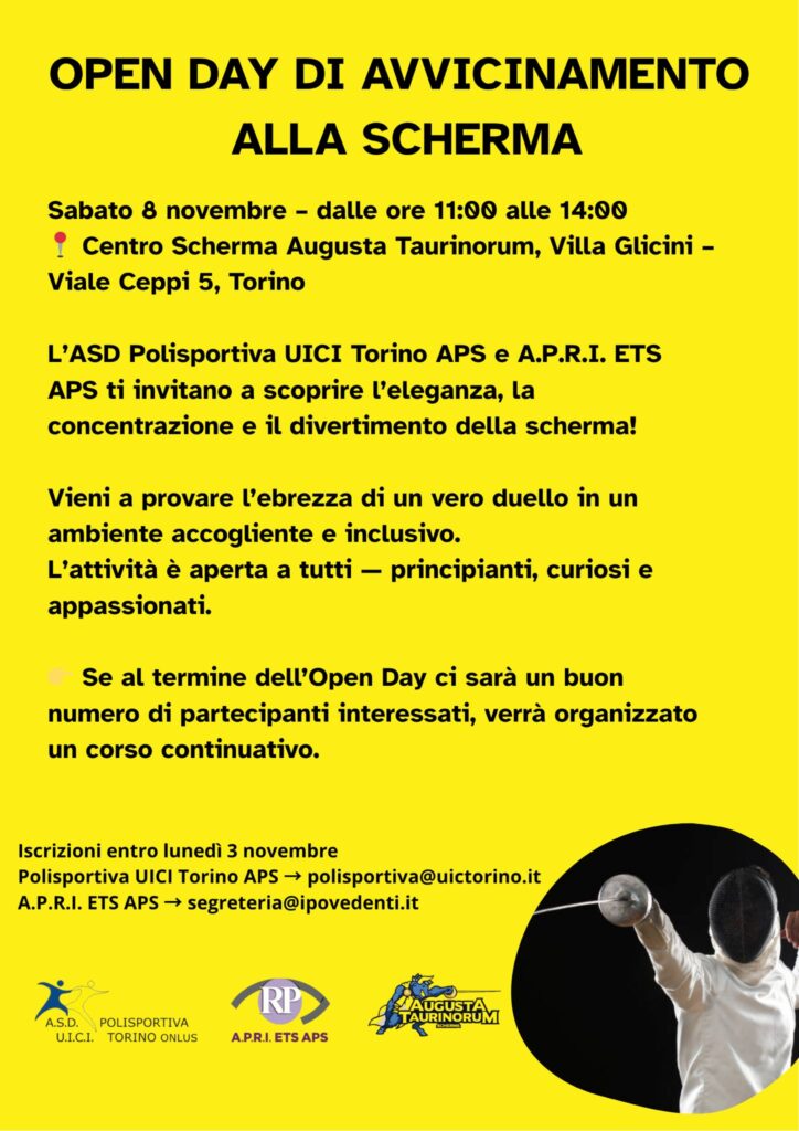 OPEN DAY DI AVVICINAMENTO ALLA SCHERMA. Sabato 8 novembre, dalle 11 alle 14, Centro Scherma Augusta Taurinorum – Villa Glicini, Viale Ceppi 5 (Torino).  ASD Polisportiva UICI Torino APS e A.P.R.I. ETS-APS ti invitano a scoprire l'eleganza, la concentrazione e il divertimento della scherma! Vieni a provare l'ebbrezza di un vero duello in un ambiente inclusivo. L'attività è aperta a tutti: principianti, curiosi, appassionati. Se al termine dell'open day ci sarà un buon numero di partecipanti interessati, verrà organizzato un corso continuativo. Iscrizioni entro lunedì 3 novembre. Polisportiva UICI Torino APS: polisportiva@uictorino.it. A.P.R.I. ETS-APS: segreteria@ipovedenti.it